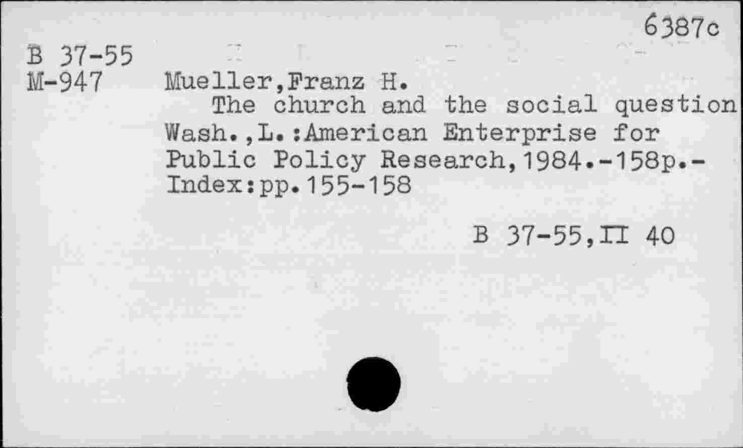 ﻿6387c
B 37-55
M-947 Mueller,Franz H.
The church and the social question Wash.,L.:American Enterprise for Public Policy Research,1984»-158p.-Indexjpp.155-158
B 37-55,IT 40